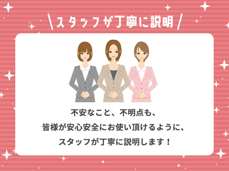 スタッフが丁寧に説明 不安なこと、不明点も、皆様が安心安全にお使い頂けるように、スタッフが丁寧に説明します！